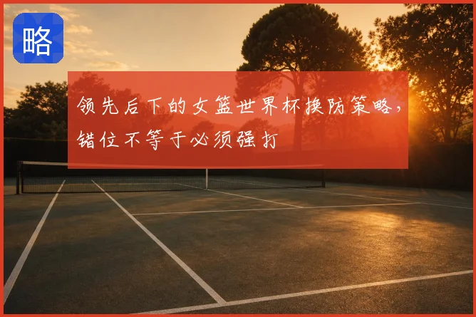 领先后下的女篮世界杯换防策略，错位不等于必须强打