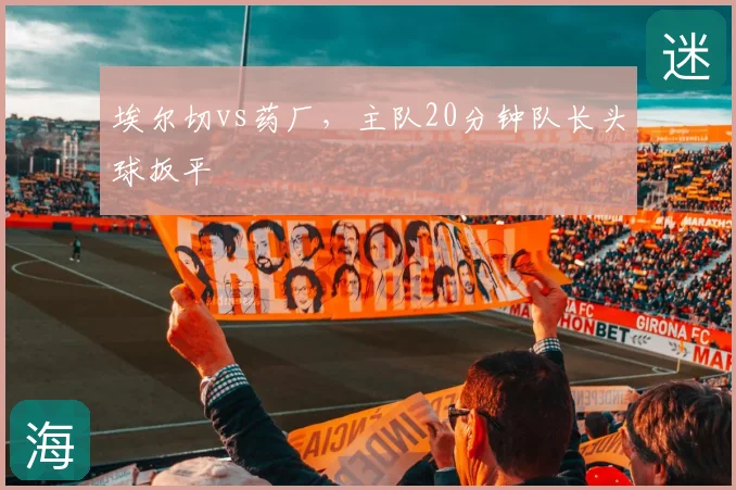 埃尔切vs药厂，主队20分钟队长头球扳平
