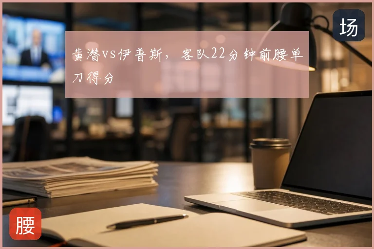 黄潜vs伊普斯,客队22分钟前腰单刀得分