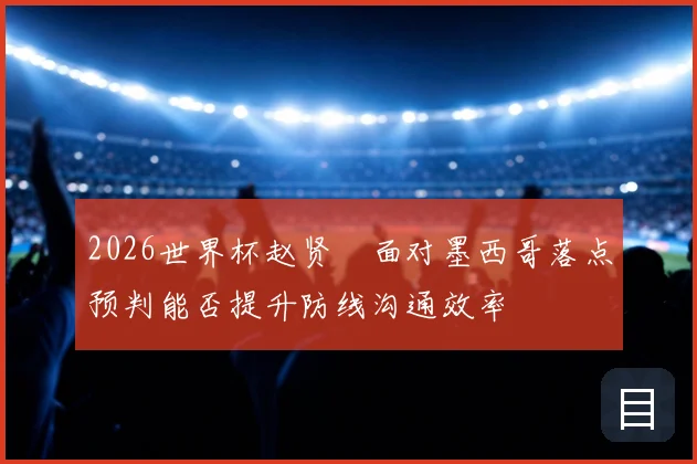 2026世界杯赵贤祐面对墨西哥落点预判能否提升防线沟通效率